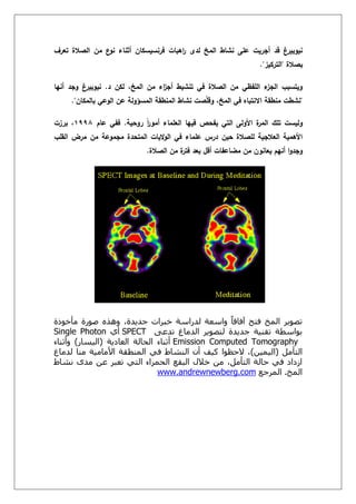 ‫أثن‬ ‫فرنسيسكاف‬ ‫اىبات‬‫ر‬ ‫لدى‬ ‫المخ‬ ‫نشاط‬ ‫عمى‬ ‫أجريت‬ ‫قد‬ ‫نيوبيرغ‬‫تعرؼ‬ ‫الصالة‬ ‫مف‬ ‫ع‬‫نو‬ ‫اء‬
‫بصالة‬"‫التركيز‬."
‫د‬ ‫لكف‬ ،‫المخ‬ ‫مف‬ ‫اء‬‫ز‬‫أج‬ ‫تنشيط‬ ‫في‬ ‫الصالة‬ ‫مف‬ ‫المفظي‬ ‫ء‬‫الجز‬ ‫ويتسبب‬.‫أنيا‬ ‫وجد‬ ‫نيوبيرغ‬
"‫بالمكاف‬ ‫الوعي‬ ‫عف‬ ‫المسؤولة‬ ‫المنطقة‬ ‫نشاط‬ ‫صت‬ّ‫م‬‫وق‬ ،‫المخ‬ ‫في‬ ‫االنتباه‬ ‫منطقة‬ ‫نشطت‬."
‫روحية‬ ً‫ا‬‫ر‬‫أمو‬ ‫العمماء‬ ‫فييا‬ ‫يفحص‬ ‫التي‬ ‫األولى‬ ‫ة‬‫المر‬ ‫تمؾ‬ ‫وليست‬.‫عاـ‬ ‫ففي‬8991‫برزت‬ ،
‫القمب‬ ‫مرض‬ ‫مف‬ ‫مجموعة‬ ‫المتحدة‬ ‫اليات‬‫و‬‫ال‬ ‫في‬ ‫عمماء‬ ‫درس‬ ‫حيف‬ ‫لمصالة‬ ‫العالجية‬ ‫األىمية‬
‫الصالة‬ ‫مف‬ ‫ة‬‫فتر‬ ‫بعد‬ ‫أقؿ‬ ‫مضاعفات‬ ‫مف‬ ‫يعانوف‬ ‫أنيـ‬ ‫ا‬‫و‬‫وجد‬.
‫مأخُرة‬ ‫صُسة‬ ‫ٌَزي‬ ،‫جذٔذة‬ ‫خبشاث‬ ‫نذساعت‬ ‫َاععت‬ ً‫ا‬‫آفاق‬ ‫فتح‬ ‫انمخ‬ ‫تصُٔش‬
‫تذ‬ ‫انذماغ‬ ‫نتصُٔش‬ ‫جذٔذة‬ ‫تقىٕت‬ ‫بُاعطت‬ّ‫ع‬SPECTْ‫أ‬Single Photon
Emission Computed Tomography‫انعادٔت‬ ‫انحانت‬ ‫أحىاء‬(‫انٕغاس‬)‫َأحىاء‬
‫انتأمم‬(‫انٕمٕه‬)‫نذماغ‬ ‫مىا‬ ‫األمامٕت‬ ‫انمىطقت‬ ٓ‫ف‬ ‫انىشاط‬ ‫أن‬ ‫كٕف‬ ‫الحظُا‬ ،
‫وشاط‬ ِ‫مذ‬ ‫عه‬ ‫تعبش‬ ٓ‫انت‬ ‫انحمشاء‬ ‫انبقع‬ ‫خالل‬ ‫مه‬ ،‫انتأمم‬ ‫حانت‬ ٓ‫ف‬ ‫اصداد‬
‫انمخ‬.‫انمشجع‬www.andrewnewberg.com
 