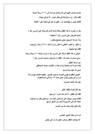 ‫ٌصاب‬‫حرار‬ ‫وتصل‬ ‫الدم‬ ً‫ف‬ ‫عجٌب‬ ‫بتسمم‬‫إلى‬ ‫ته‬ٗٔ،ٕ‫مئوٌة‬ ‫درجة‬
‫لؤلم‬ ‫فقلت‬:‫نجاته‬ ً‫ف‬ ‫أمل‬ ‫ال‬ ، ‫شدٌد‬ ‫خطر‬ ً‫ف‬ ‫ابنك‬ ‫دماغ‬ ‫إن‬
‫فاشفه‬ ً ‫خٌرا‬ ‫شفائه‬ ً‫ف‬ ‫كان‬ ‫إن‬ ‫اللهم‬ ، ‫هلل‬ ‫ٌقٌنالحمد‬ ‫و‬ ‫بصبر‬ ‫فقالت‬
‫رقم‬ ‫السرٌر‬ ‫على‬ ‫ٌرقد‬ ‫كان‬ ‫الذي‬ ‫ولدها‬ ‫بحالة‬ ‫الطفل‬ ‫هذا‬ ‫أم‬ ‫أخبرت‬ ‫أن‬ ‫بعد‬٘
‫رقم‬ ‫السرٌر‬ ‫على‬ ‫للمرٌض‬ ‫ذهبت‬ٙ‫لمعاٌنته‬
‫وإذا‬‫وتقول‬ ‫وتصٌح‬ ً‫تبك‬ ‫المرٌض‬ ‫هذا‬ ‫بؤم‬:
‫الولد‬ ‫حرارة‬ ‫دكتور‬ ‫ٌا‬ ً‫الحقن‬ ‫دكتور‬ ‫ٌا‬ ‫دكتور‬ ‫ٌا‬ٖ,،ٙ‫ٌموت‬ ‫راح‬ ‫درجة‬
ً ‫متعجبا‬ ‫لها‬ ‫فقلت‬:
‫رقم‬ ‫السرٌر‬ ‫على‬ ‫الراقد‬ ‫الطفل‬ ‫هذا‬ ‫أم‬ ً‫شوف‬٘‫ولدها‬ ‫حرارة‬ٗٔ‫وزٌادة‬ ‫درجة‬
‫رقم‬ ‫السرٌر‬ ‫صاحب‬ ‫المرٌض‬ ‫أم‬ ‫فقالت‬ ، ‫هللا‬ ‫تحمد‬ ‫و‬ ‫صابرة‬ ً‫وه‬ٙ
‫هذ‬ ‫أم‬ ‫عن‬‫الطفل‬ ‫ا‬:
(‫واعٌة‬ ‫وال‬ ‫صاحٌة‬ ‫مو‬ ‫المرأة‬ ‫هذه‬)‫المصطفى‬ ‫حدٌث‬ ‫فتذكرت‬ ،
‫وسلم‬ ‫وآله‬ ‫علٌه‬ ‫هللا‬ ‫صلى‬
‫العظٌم‬ ‫الجمٌل‬(‫للؽرباء‬ ‫طوبى‬)‫أمة‬ ‫تهزان‬ ‫كلمتان‬ ‫لكنهما‬ ، ‫كلمتٌن‬ ‫مجرد‬
‫لمدة‬ ً‫عمل‬ ‫طوال‬ ً‫حٌات‬ ً‫ف‬ ‫أرى‬ ‫لم‬ٕٖ‫المستشفٌات‬ ً‫ف‬ ‫سنة‬
‫الصابرة‬ ‫األخت‬ ‫هذه‬ ‫مثل‬
‫بفترة‬ ‫ذلك‬ ‫بعد‬‫توقفت‬‫الكلى‬
‫الطفل‬ ‫ألم‬ ‫فقلنا‬:‫ٌنجو‬ ‫لن‬ ، ‫المرة‬ ‫هذه‬ ‫أمل‬ ‫ال‬
‫تعالى‬ ‫هللا‬ ‫على‬ ‫وتوكل‬ ‫بصبر‬ ‫فقالت‬‫وذهبت‬ ‫مرة‬ ‫ككل‬ ً‫وتركتن‬ ، ‫هلل‬ ‫الحمد‬
‫الرابع‬ ‫الشهر‬ ‫من‬ ‫خٌر‬ ‫األ‬ ‫األسبوع‬ ً‫ف‬ ‫اآلن‬ ‫دخلنا‬
‫التسمم‬ ‫من‬ ‫هللا‬ ‫بحمد‬ ‫الولد‬ ً‫شف‬ ‫وقد‬
‫الخامس‬ ‫الشهر‬ ‫دخلنا‬ ‫أن‬ ‫ما‬ ‫ثم‬
‫عجٌب‬ ‫بمرض‬ ‫الطفل‬ ‫وٌصاب‬ ‫إال‬ً‫حٌات‬ ً‫ف‬ ‫أره‬ ‫لم‬
 