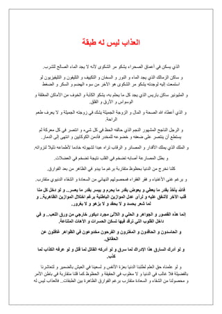 ‫طبقة‬ ‫له‬ ‫لٌس‬ ‫العذاب‬
‫للشرب‬ ‫الصالح‬ ‫الماء‬ ‫ٌجد‬ ‫ال‬ ‫ألنه‬ ‫الشكوى‬ ‫مر‬ ‫ٌشكو‬ ‫الصحراء‬ ‫أعماق‬ ً‫ف‬ ‫ٌسكن‬ ‫الذي‬.
‫و‬ ‫التكٌٌف‬ ‫و‬ ‫السخان‬ ‫و‬ ‫النور‬ ‫و‬ ‫الماء‬ ‫ٌجد‬ ‫الذي‬ ‫الزمالك‬ ‫ساكن‬ ‫و‬‫لو‬ ‫التلٌفٌزٌون‬ ‫و‬ ‫التلٌفون‬
‫الضغط‬ ‫و‬ ‫السكر‬ ‫و‬ ‫الهضم‬ ‫سوء‬ ‫من‬ ‫اآلخر‬ ‫هو‬ ‫الشكوى‬ ‫مر‬ ‫ٌشكو‬ ‫لوجدته‬ ‫إلٌه‬ ‫استمعت‬
‫و‬ ‫المغلقة‬ ‫األماكن‬ ‫من‬ ‫الخوف‬ ‫و‬ ‫الكآبة‬ ‫ٌشكو‬ ،‫به‬ ‫ٌحلم‬ ‫ما‬ ‫كل‬ ‫ٌجد‬ ‫الذي‬ ‫بارٌس‬ ‫ساكن‬ ‫الملٌونٌر‬ ‫و‬
‫القلق‬ ‫و‬ ‫األرق‬ ‫و‬ ‫الوسواس‬.
‫ال‬ ‫الزوجة‬ ‫و‬ ‫المال‬ ‫و‬ ‫الصحة‬ ‫هللا‬ ‫أعطاه‬ ‫الذي‬ ‫و‬‫طعم‬ ‫ٌعرف‬ ‫ال‬ ‫و‬ ‫الجمٌلة‬ ‫زوجته‬ ً‫ف‬ ‫ٌشك‬ ‫جمٌلة‬
‫الراحة‬.
‫لم‬ ‫معركة‬ ‫كل‬ ً‫ف‬ ‫انتصر‬ ‫و‬ ‫شًء‬ ‫كل‬ ً‫ف‬ ‫الحظ‬ ‫حالفه‬ ‫الذي‬ ‫النجم‬ ‫المشهور‬ ‫الناجح‬ ‫الرجل‬ ‫و‬
‫الدمار‬ ‫إلى‬ ‫انتهى‬ ‫و‬ ‫الكوكاٌٌن‬ ‫فؤدمن‬ ‫للمخدر‬ ‫خضوعه‬ ‫و‬ ‫ضعفه‬ ‫على‬ ‫ٌنتصر‬ ‫أن‬ ‫ٌستطع‬.
‫عب‬ ‫تراه‬ ‫الرقاب‬ ‫و‬ ‫المصائر‬ ‫و‬ ‫األقدار‬ ‫ٌملك‬ ‫الذي‬ ‫الملك‬ ‫و‬‫لنزواته‬ ‫ذلٌال‬ ‫ألطماعه‬ ‫خادما‬ ‫لشهوته‬ ‫دا‬.
‫العضالت‬ ً‫ف‬ ‫تضخم‬ ‫نتٌجة‬ ‫القلب‬ ً‫ف‬ ‫تضخم‬ ‫أصابه‬ ‫المصارعة‬ ‫بطل‬ ‫و‬.
‫الفوارق‬ ‫بعد‬ ‫من‬ ‫الظاهر‬ ً‫ف‬ ‫ٌبدو‬ ‫ما‬ ‫برغم‬ ‫متقاربة‬ ‫بحظوظ‬ ‫الدنٌا‬ ‫من‬ ‫نخرج‬ ‫كلنا‬.
‫متقا‬ ‫الدنٌوي‬ ‫الشقاء‬ ‫و‬ ‫السعادة‬ ‫من‬ ً‫النهائ‬ ‫فمحصولهم‬ ‫الفقراء‬ ‫فقر‬ ‫و‬ ‫األغنٌاء‬ ‫غنى‬ ‫برغم‬ ‫و‬‫رب‬.
‫ٌعسر‬ ‫ما‬ ‫بقدر‬ ‫ٌٌسر‬ ‫و‬ ‫ٌحرم‬ ‫ما‬ ‫بقدر‬ ‫ٌعوض‬ ‫و‬ ً‫ٌعط‬ ‫ما‬ ‫بقدر‬ ‫ٌؤخذ‬ ‫فاهلل‬..‫منا‬ ‫كل‬ ‫دخل‬ ‫لو‬ ‫و‬
‫الظاهرٌة‬ ‫الموازٌن‬ ‫اختالل‬ ‫برؼم‬ ‫الباطنٌة‬ ‫الموازٌن‬ ‫عدل‬ ‫لرأى‬ ‫و‬ ‫علٌه‬ ‫ألشفق‬ ‫اآلخر‬ ‫قلب‬..‫و‬
‫بؽرور‬ ‫ال‬ ‫و‬ ‫بزهو‬ ‫ال‬ ‫و‬ ‫بحقد‬ ‫ال‬ ‫و‬ ‫بحسد‬ ‫شعر‬ ‫لما‬.
‫الآل‬ ‫و‬ ً‫الحل‬ ‫و‬ ‫الجواهر‬ ‫و‬ ‫القصور‬ ‫هذه‬ ‫إنما‬‫اللعب‬ ‫ورق‬ ‫من‬ ً‫خارج‬ ‫دٌكور‬ ‫مجرد‬ ‫لئ‬..ً‫ف‬ ‫و‬
‫الملتاعة‬ ‫اآلهات‬ ‫و‬ ‫الحسرات‬ ‫تسكن‬ ‫فٌها‬ ‫ترقد‬ ً‫الت‬ ‫القلوب‬ ‫داخل‬.
‫عن‬ ‫ؼافلون‬ ‫الظواهر‬ ً‫ف‬ ‫مخدوعون‬ ‫الفرحون‬ ‫و‬ ‫المؽترون‬ ‫و‬ ‫الحاقدون‬ ‫و‬ ‫الحاسدون‬ ‫و‬
‫الحقائق‬.
‫عرفه‬ ‫لو‬ ‫و‬ ‫قتل‬ ‫لما‬ ‫القاتل‬ ‫أدركه‬ ‫لو‬ ‫و‬ ‫سرق‬ ‫لما‬ ‫اإلدراك‬ ‫هذا‬ ‫السارق‬ ‫أدرك‬ ‫لو‬ ‫و‬‫لما‬ ‫الكذاب‬
‫كذب‬.
‫لتعاشرنا‬ ‫و‬ ‫بالضمٌر‬ ‫العٌش‬ ً‫ف‬ ‫لسعٌنا‬ ‫و‬ ‫األنفس‬ ‫بعزة‬ ‫الدنٌا‬ ‫لطلبنا‬ ‫العلم‬ ‫حق‬ ‫علمناه‬ ‫لو‬ ‫و‬
‫األمر‬ ‫باطن‬ ً‫ف‬ ‫متقاربة‬ ‫قلنا‬ ‫كما‬ ‫الحظوظ‬ ‫و‬ ‫الحقٌقة‬ ً‫ف‬ ‫مغلوب‬ ‫ال‬ ‫و‬ ‫الدنٌا‬ ً‫ف‬ ‫غالب‬ ‫فال‬ ‫بالفضٌلة‬
‫الط‬ ‫بٌن‬ ‫الظاهرة‬ ‫الفوارق‬ ‫برغم‬ ‫متقارب‬ ‫السعادة‬ ‫و‬ ‫الشقاء‬ ‫من‬ ‫محصولنا‬ ‫و‬‫بقات‬..‫له‬ ‫لٌس‬ ‫فالعذاب‬
 