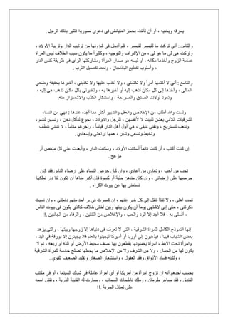 ‫الرجل‬ ‫بذلك‬ ‫فتثٌر‬ ‫صورٌة‬ ‫دعوى‬ ً‫ف‬ ً‫احتٌاط‬ ‫بحجز‬ ‫تؤخذه‬ ‫أن‬ ‫أو‬ ، ‫وٌخفٌه‬ ‫ٌسرقه‬.
‫وا‬‫لثامن‬:، ‫األوالد‬ ‫وتربٌة‬ ‫الدار‬ ‫ترتٌب‬ ‫من‬ ‫شإونها‬ ً‫ف‬ ‫أدخل‬ ‫فلم‬ ، ‫لقٌصر‬ ‫لقٌصر‬ ‫ما‬ ‫تركت‬ ً‫أن‬
‫المرأة‬ ‫لبس‬ ‫الخالف‬ ‫سبب‬ ‫ٌكون‬ ‫ما‬ ً‫ا‬‫وكثٌر‬ ، ‫والتوجٌه‬ ‫اإلشراف‬ ‫من‬ ، ً‫ل‬ ‫هو‬ ‫ما‬ ً‫ل‬ ً‫ه‬ ‫وتركت‬
‫الدار‬ ‫كنس‬ ‫طرٌقة‬ ً‫ف‬ ‫الرأي‬ ‫ومشاركتها‬ ‫المرأة‬ ‫صدار‬ ‫هو‬ ‫لبسه‬ ‫أو‬ ، ‫مكانه‬ ‫وأخذها‬ ‫الزوج‬ ‫عمامة‬
‫و‬ ،‫الثوب‬ ‫تفصٌل‬ ‫ونمط‬ ، ‫الباذنجان‬ ‫تقطٌع‬ ‫أسلوب‬.
‫والتاسع‬:ً‫وضع‬ ‫بحقٌقة‬ ‫أخبرها‬ ، ً‫تكذبن‬ ‫وال‬ ‫علٌها‬ ‫أكذب‬ ‫وال‬ ، ً‫تكتمن‬ ‫وال‬ ً‫ا‬‫أمر‬ ‫أكتمها‬ ‫ال‬ ً‫أن‬
، ‫إلٌه‬ ً‫ه‬ ‫تذهب‬ ‫مكان‬ ‫بكل‬ ً‫وتخبرن‬ ، ‫به‬ ‫أخبرها‬ ‫أو‬ ‫إلٌه‬ ‫أذهب‬ ‫مكان‬ ‫كل‬ ‫إلى‬ ‫وآخذها‬ ، ً‫المال‬
‫واستن‬ ، ‫والصراحة‬ ‫الصدق‬ ‫أوالدنا‬ ‫وتعود‬‫منه‬ ‫واالشمئزاز‬ ‫الكذب‬ ‫كار‬.
‫عندها‬ ‫أجده‬ ‫مما‬ ‫أكثر‬ ‫والتدبٌر‬ ‫والعقل‬ ‫اإلخالص‬ ‫من‬ ‫أطلب‬ ‫وهللا‬ ‫ولست‬:‫النساء‬ ‫من‬ ً‫فه‬
، ‫لننام‬ ‫وتسهر‬ ، ‫نحن‬ ‫لنؤكل‬ ‫تجوع‬ ، ‫واألوالد‬ ‫للرجل‬ ، ‫ألنفسهن‬ ‫ال‬ ‫للبٌت‬ ‫ٌعشن‬ ً‫الالئ‬ ‫الشرقٌات‬
‫وآخره‬ ، ً‫ا‬‫قٌام‬ ‫الدار‬ ‫أهل‬ ‫أول‬ ً‫ه‬ ، ‫لنبقى‬ ‫وتفنى‬ ، ‫لنسترٌح‬ ‫وتتعب‬‫تنظف‬ ً‫تنثن‬ ‫ال‬ ، ً‫ا‬‫منام‬ ‫م‬
‫وإسعادي‬ ً‫إراحت‬ ‫همها‬ ، ‫وتدبر‬ ‫وتسعى‬ ‫وتخٌط‬.
‫أو‬ ‫منغص‬ ‫كل‬ ً‫عن‬ ‫وأبعدت‬ ، ‫الدار‬ ‫وسكنت‬ ، ‫األوالد‬ ‫أسكتت‬ ً‫ا‬‫نائم‬ ‫كنت‬ ‫أو‬ ، ‫أكتب‬ ‫كنت‬ ‫إن‬
‫مزعج‬.
‫كان‬ ‫فقد‬ ‫الناس‬ ‫إرضاء‬ ‫على‬ ‫النساء‬ ‫حرص‬ ‫كان‬ ‫وإن‬ ، ‫أعادي‬ ‫من‬ ‫وتعادي‬ ، ‫أحب‬ ‫من‬ ‫تحب‬
‫ك‬ ‫وإن‬ ، ً‫إرضائ‬ ‫على‬ ‫حرصها‬‫نملكها‬ ‫دار‬ ‫لنا‬ ‫تكون‬ ‫أن‬ ‫مناها‬ ‫أكبر‬ ‫فإن‬ ‫كسوة‬ ‫أو‬ ‫حلٌة‬ ‫مناهن‬ ‫ان‬
‫الكراء‬ ‫بٌوت‬ ‫عن‬ ‫بها‬ ً‫نستغن‬.
‫نسٌت‬ ‫وإن‬ ، ً‫دفعتن‬ ‫منهم‬ ‫أحد‬ ‫بر‬ ً‫ف‬ ‫قصرت‬ ‫إن‬ ، ‫عنهم‬ ‫خٌر‬ ‫كل‬ ً‫إل‬ ‫تنقل‬ ‫تفتؤ‬ ‫وال‬ ، ً‫أهل‬ ‫تحب‬
‫النا‬ ‫بٌوت‬ ً‫ف‬ ‫ٌكون‬ ‫كالذي‬ ‫خالف‬ ً‫أخت‬ ‫وبٌن‬ ‫بٌنها‬ ‫ٌكون‬ ‫أن‬ ً‫ا‬‫ٌوم‬ ً‫ألشته‬ ً‫إن‬ ‫حتى‬ ، ً‫ذكرتن‬‫س‬
‫الجانبٌن‬ ‫من‬ ‫والوفاء‬ ، ‫الثنتٌن‬ ‫من‬ ‫واإلخالص‬ ، ‫والحب‬ ‫الود‬ ‫إال‬ ‫أجد‬ ‫فال‬ ، ‫به‬ ‫أتسلى‬ ،!!.
‫ٌزهد‬ ً‫والت‬ ، ‫وبٌتها‬ ‫زوجها‬ ‫إال‬ ‫دنٌاها‬ ً‫ف‬ ‫تعرف‬ ‫ال‬ ً‫الت‬ ، ‫الشرقٌة‬ ‫للمرأة‬ ‫الكامل‬ ‫النموذج‬ ‫إنها‬
‫بو‬ ‫إال‬ ‫ٌجٌئون‬ ‫فال‬ ‫بالعلم‬ ‫لٌجٌئوا‬ ‫أمٌركا‬ ‫أو‬ ‫أوربا‬ ‫إلى‬ ‫فٌذهبون‬ ، ‫فٌها‬ ‫الشباب‬ ‫بعض‬، ‫الٌد‬ ً‫ف‬ ‫رقة‬
‫ال‬ ‫ثم‬ ، ‫ربعه‬ ‫أو‬ ‫ثلثه‬ ‫أو‬ ‫األرض‬ ‫محٌط‬ ‫نصف‬ ‫بها‬ ‫ٌقطعون‬ ‫ٌحملونها‬ ‫امرأة‬ ، ‫اإلبط‬ ‫تحت‬ ‫وامرأة‬
‫الشرقٌة‬ ‫للمرأة‬ ‫خادمة‬ ‫تصلح‬ ‫ٌجعلها‬ ‫ما‬ ‫اإلخالص‬ ‫من‬ ‫وال‬ ‫الشرف‬ ‫من‬ ‫وال‬ ، ‫الجمال‬ ‫من‬ ‫لها‬ ‫ٌكون‬
‫للقوي‬ ‫الضعٌف‬ ‫وتقلٌد‬ ‫الصغار‬ ‫واستشعار‬ ، ‫العقول‬ ‫وفقد‬ ‫األذواق‬ ‫فساد‬ ‫ولكنه‬ ،.
‫مكتب‬ ً‫ف‬ ‫أو‬ ، ‫السٌنما‬ ‫شباك‬ ً‫ف‬ ‫عاملة‬ ‫امرأة‬ ‫أي‬ ‫أو‬ ‫أمرٌكا‬ ‫من‬ ‫امرأة‬ ‫تزوج‬ ‫إن‬ ‫أنه‬ ‫أحدهم‬ ‫ٌحسب‬
‫اسمه‬ ‫ونقش‬ ، ‫الذرٌة‬ ‫القنبلة‬ ‫له‬ ‫وصارت‬ ، ‫السحاب‬ ‫ناطحات‬ ‫وملك‬ ، ‫طرمان‬ ‫صاهر‬ ‫فقد‬ ، ‫الفندق‬
‫الحرٌة‬ ‫تمثال‬ ‫على‬!!.
 