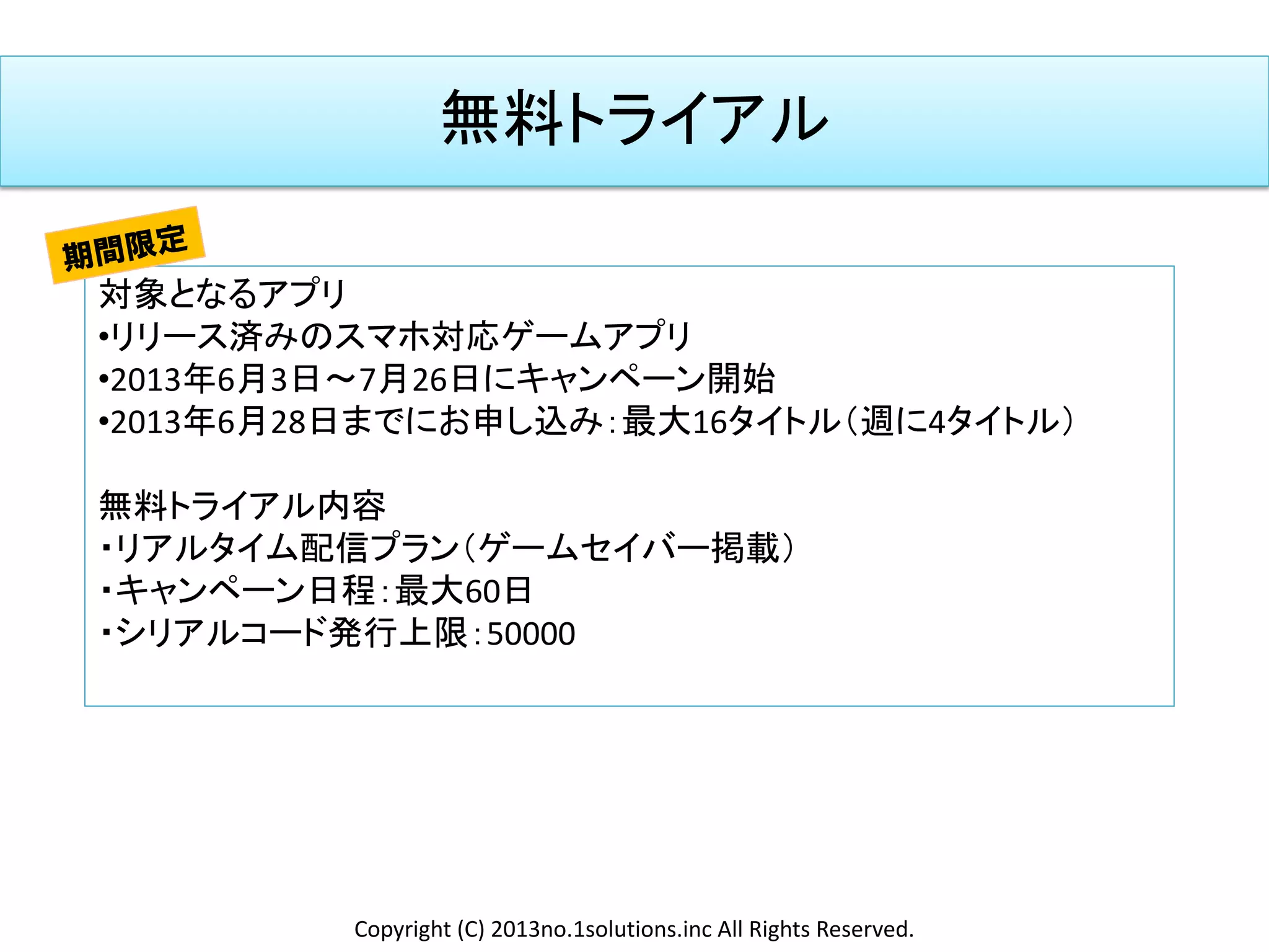 無料トライアル
対象となるアプリ
•リリース済みのスマホ対応ゲームアプリ
•2013年6月3日～7月26日にキャンペーン開始
•2013年6月28日までにお申し込み：最大16タイトル（週に4タイトル）
無料トライアル内容
・リアルタイム配信プラン（ゲームセイバー掲載）
・キャンペーン日程：最大60日
・シリアルコード発行上限：50000
Copyright (C) 2013no.1solutions.inc All Rights Reserved.
 