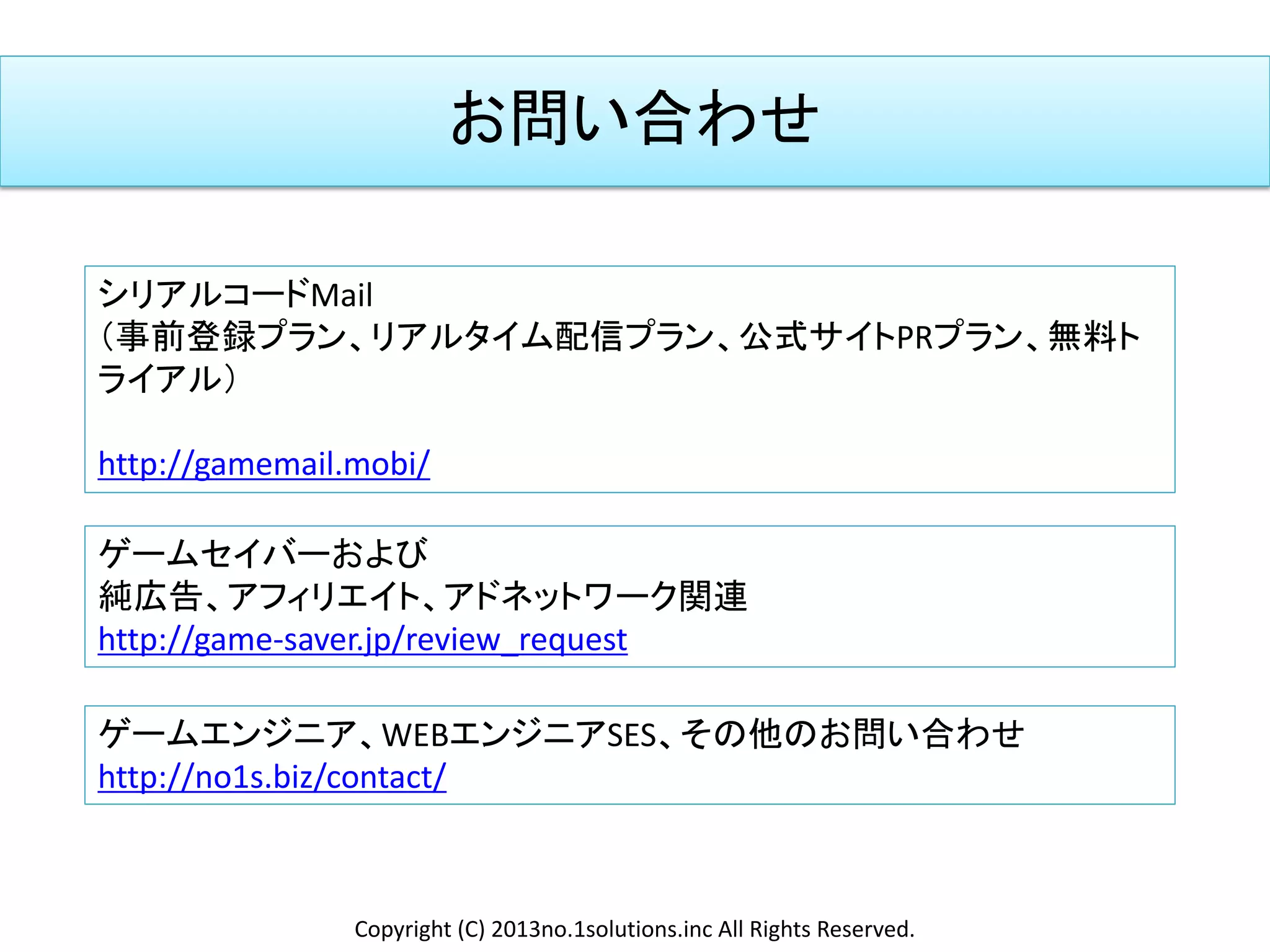 お問い合わせ
シリアルコードMail
（事前登録プラン、リアルタイム配信プラン、公式サイトPRプラン、無料ト
ライアル）
http://gamemail.mobi/
ゲームセイバーおよび
純広告、アフィリエイト、アドネットワーク関連
http://game-saver.jp/review_request
Copyright (C) 2013no.1solutions.inc All Rights Reserved.
ゲームエンジニア、WEBエンジニアSES、その他のお問い合わせ
http://no1s.biz/contact/
 