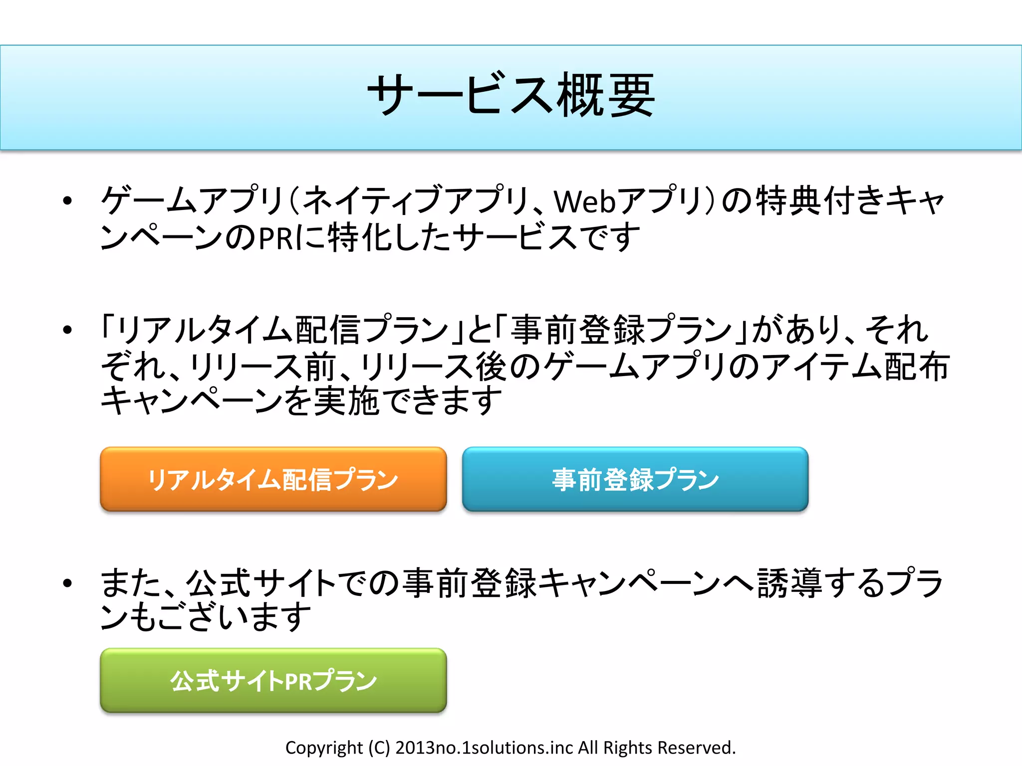 サービス概要
• ゲームアプリ（ネイティブアプリ、Webアプリ）の特典付きキャ
ンペーンのPRに特化したサービスです
• 「リアルタイム配信プラン」と「事前登録プラン」があり、それ
ぞれ、リリース前、リリース後のゲームアプリのアイテム配布
キャンペーンを実施できます
• また、公式サイトでの事前登録キャンペーンへ誘導するプラ
ンもございます
リアルタイム配信プラン 事前登録プラン
公式サイトPRプラン
Copyright (C) 2013no.1solutions.inc All Rights Reserved.
 
