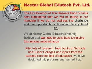 The Ex Governor of The Reserve Bank of India
also highlighted that we will be failing in our
mandate if we do not address the challenge
and the opportunity of financial literacy head
on.
We at Nectar Global Edutech sincerely
Believe that we need to contribute to resolve
this serious national issue.
After lots of research, feed backs at Schools
and Junior Colleges and inputs from the
experts from the field of education, we have
designed this program and named it as:

 
