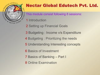 This module consist following 8 sessions:

1 Introduction

2 Setting up Financial Goals
3 Budgeting : Income v/s Expenditure
4 Budgeting : Prioritizing the needs
5 Understanding Interesting concepts
6 Basics of Investment
7 Basics of Banking – Part I
8 Online Examination

 