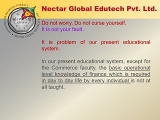 Do not worry. Do not curse yourself.
It is not your fault.

It is problem of our present educational
system.
In our present educational system, except for
the Commerce faculty, the basic operational
level knowledge of finance which is required
in day to day life by every individual is not at
all taught.

 