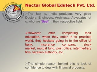 The fact is, India produces very good
Doctors, Engineers, Architects, Advocates, et
c. who are „Best‟ in their respective field.
However,
after
completing
their
education, when they enter in to practical
world, they hesitate going in to the office of
bank,
insurance
company,
stock
market, mutual fund, post office, intermediary
firm, taxation authority, etc.
The simple reason behind this is lack of
confidence to deal with financial products.

 