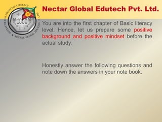 You are into the first chapter of Basic literacy
level. Hence, let us prepare some positive
background and positive mindset before the
actual study.

Honestly answer the following questions and
note down the answers in your note book.

 