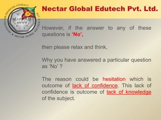However, if the answer to any of these
questions is ‘No’,
then please relax and think,
Why you have answered a particular question
as „No‟ ?
The reason could be hesitation which is
outcome of lack of confidence. This lack of
confidence is outcome of lack of knowledge
of the subject.

 