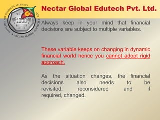 Always keep in your mind that financial
decisions are subject to multiple variables.

These variable keeps on changing in dynamic
financial world hence you cannot adopt rigid
approach.
As the situation changes, the financial
decisions
also
needs
to
be
revisited,
reconsidered
and
if
required, changed.

 