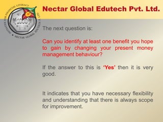 The next question is:

Can you identify at least one benefit you hope
to gain by changing your present money
management behaviour?
If the answer to this is ‘Yes’ then it is very
good.

It indicates that you have necessary flexibility
and understanding that there is always scope
for improvement.

 