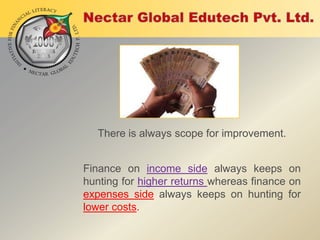 There is always scope for improvement.
Finance on income side always keeps on
hunting for higher returns whereas finance on
expenses side always keeps on hunting for
lower costs.

 