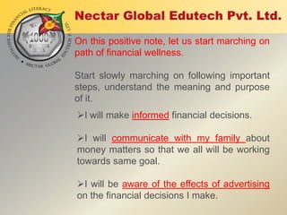 On this positive note, let us start marching on
path of financial wellness.

Start slowly marching on following important
steps, understand the meaning and purpose
of it.
I will make informed financial decisions.
I will communicate with my family about
money matters so that we all will be working
towards same goal.
I will be aware of the effects of advertising
on the financial decisions I make.

 