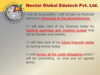 As far as possible, I will not get my financial
decisions influenced by the advertisements.

I will take care of my finances today by
tracking expenses and creating budget that
will be flexible and realistic.
I will take care of my future financial needs
by saving money today.
I will honour all the credit obligations which I
will be committing, on time and on agreed
terms.

 