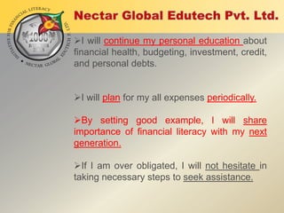 I will continue my personal education about
financial health, budgeting, investment, credit,
and personal debts.
I will plan for my all expenses periodically.

By setting good example, I will share
importance of financial literacy with my next
generation.
If I am over obligated, I will not hesitate in
taking necessary steps to seek assistance.

 