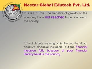 In spite of this, the benefits of growth of the
economy have not reached larger section of
the society.

Lots of debate is going on in the country about
effective „financial inclusion‟, but the financial
inclusion fails because of poor financial
literacy level in the country.

 