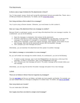 File Attachments 
Is there a size or type limitation for file attachments in Gmail? 
Yes. To help prevent viruses, Gmail won't accept file attachments that are executable files. There's also a 
25 MB size limitation for attachments. For details, see the Gmail Help Center. 
Can I drag and drop a file to attach it to a message? 
Yes, if you're using a Chrome browser. Otherwise, you must browse to a file to attach it. 
How can I copy a file attachment from one message to another? 
Because Gmail is a web-based system, you can't drag a file attachment from one message to another. As 
a workaround, you can do the following: 
1. Open the message or conversation that contains the file attachment. 
2. If the file is attached to a single message, click Forward (from the drop-menu at the top of the 
message). If it's attached to a message in a conversation, click Forward all on the right. 
3. Delete all the "forwarded" content from original messages, which appears at the bottom of your 
new message. Note that the file attachment remains with the forwarded message. 
4. Then compose your new message and send it. 
Alternatively, you can download the attachment and then upload it to another message. 
Can I attach a message or conversation to a new message? 
No, you can't embed one message into another directly. As a workaround, you can do the fol lowing: 
1. To attach a single message, open it and click Forward (from the drop-menu at the top of the 
message). To attach a conversation, open it click Forward all on the right. 
2. Then compose your new message and send it. The earlier message will be included below your 
new message. 
Alternatively, you can copy the text from the earlier message and paste it into a new message. 
Labels 
There are no folders in Gmail. How do I organize my messages? 
You can nest labels just like you can folders, and labels are more powerful and flexible. For example, you 
can add multiple labels to a message to categorize it in several ways. For details, see how to use labels. 
How many labels can I create? 
You can create about 200 labels. 
Can I apply more than one label to a single email message? 
 