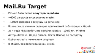 Mail.Ru Target 
• Размер базы около полутора терабайт 
• ~6000 запросов в секунду на master 
• ~15000 запросов в секунду на репликах 
• Более ста различных серверов приложений работающих с базой 
• За 4 года года работы не лежали ни разу (100% HA #irony) 
• Авторы libslave, Федор Сигаев, Костя Осипов по соседству 
• Ещё у нас есть печеньки и спортзал 
• В общем, без репликации нам никак 
 