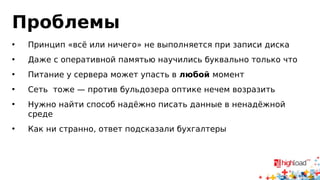 Проблемы 
• Принцип «всё или ничего» не выполняется при записи диска 
• Даже с оперативной памятью научились буквально только что 
• Питание у сервера может упасть в любой момент 
• Сеть тоже — против бульдозера оптике нечем возразить 
• Нужно найти способ надёжно писать данные в ненадёжной 
среде 
• Как ни странно, ответ подсказали бухгалтеры 
 