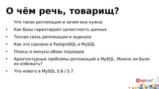 О чём речь, товарищ? 
Что такое репликация и зачем она нужна 
• Как базы гарантируют целостность данных 
• Тесная связь репликации и журнала 
• Как это сделано в PostgreSQL и MySQL 
• Плюсы и минусы обоих подходов 
• Архитектурные проблемы репликаций в MySQL. Можно ли было 
их избежать? 
• Что нового в MySQL 5.6 / 5.7 
 