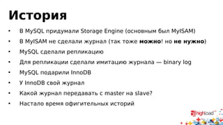 История 
• В MySQL придумали Storage Engine (основным был MyISAM) 
• В MyISAM не сделали журнал (так тоже можно! но не нужно) 
• MySQL сделали репликацию 
• Для репликации сделали имитацию журнала — binary log 
• MySQL подарили InnoDB 
• У InnoDB свой журнал 
• Какой журнал передавать с master на slave? 
• Настало время офигительных историй 
 