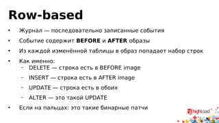 Row-based 
• Журнал — последовательно записанные события 
• Событие содержит BEFORE и AFTER образы 
• Из каждой изменённой таблицы в образ попадает набор строк 
• Как именно: 
– DELETE — строка есть в BEFORE image 
– INSERT — строка есть в AFTER image 
– UPDATE — строка есть в обоих 
– ALTER — это такой UPDATE 
• Если на пальцах: это такие бинарные патчи 
 