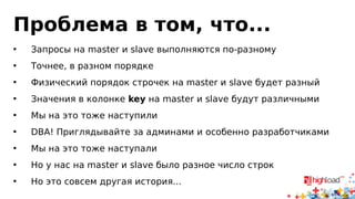 Проблема в том, что... 
• Запросы на master и slave выполняются по-разному 
• Точнее, в разном порядке 
• Физический порядок строчек на master и slave будет разный 
• Значения в колонке key на master и slave будут различными 
• Мы на это тоже наступили 
• DBA! Приглядывайте за админами и особенно разработчиками 
• Мы на это тоже наступали 
• Но у нас на master и slave было разное число строк 
• Но это совсем другая история... 
 