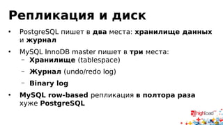 Репликация и диск 
• PostgreSQL пишет в два места: хранилище данных 
и журнал 
• MySQL InnoDB master пишет в три места: 
– Хранилище (tablespace) 
– Журнал (undo/redo log) 
– Binary log 
• MySQL row-based репликация в полтора раза 
хуже PostgreSQL 
 
