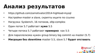 Анализ результатов 
• https://github.com/zamotivator/2014-highload-mysql 
• Настройки master и slave, скрипты ищите по ссылке 
• Нагрузка: Sysbench, 16 потоков, oltp-complex 
• Один поток 5.7 работает хуже 5.5 
• Четыре потока 5.7 работают примерно как 5.5 
• Для параллелизма нужен group binary log commit на master (5.7) 
• Миграция без downtime master 5.5, slave 5.7 будет отставать 
 