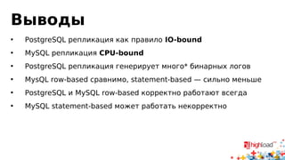 Выводы 
• PostgreSQL репликация как правило IO-bound 
• MySQL репликация CPU-bound 
• PostgreSQL репликация генерирует много* бинарных логов 
• MysQL row-based сравнимо, statement-based — сильно меньше 
• PostgreSQL и MySQL row-based корректно работают всегда 
• MySQL statement-based может работать некорректно 
 