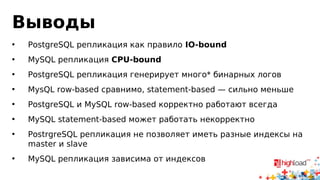 Выводы 
• PostgreSQL репликация как правило IO-bound 
• MySQL репликация CPU-bound 
• PostgreSQL репликация генерирует много* бинарных логов 
• MysQL row-based сравнимо, statement-based — сильно меньше 
• PostgreSQL и MySQL row-based корректно работают всегда 
• MySQL statement-based может работать некорректно 
• PostrgreSQL репликация не позволяет иметь разные индексы на 
master и slave 
• MySQL репликация зависима от индексов 
 