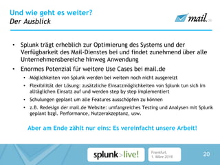 Frankfurt,
1. März 2016
• Splunk trägt erheblich zur Optimierung des Systems und der
Verfügbarkeit des Mail-Dienstes bei und findet zunehmend über alle
Unternehmensbereiche hinweg Anwendung
• Enormes Potenzial für weitere Use Cases bei mail.de
• Möglichkeiten von Splunk werden bei weitem noch nicht ausgereizt
• Flexibilität der Lösung: zusätzliche Einsatzmöglichkeiten von Splunk tun sich im
alltäglichen Einsatz auf und werden step by step implementiert
• Schulungen geplant um alle Features ausschöpfen zu können
• z.B. Redesign der mail.de Website: umfangreiches Testing und Analysen mit Splunk
geplant bzgl. Performance, Nutzerakzeptanz, usw.
Aber am Ende zählt nur eins: Es vereinfacht unsere Arbeit!
Und wie geht es weiter?
Der Ausblick
20
 