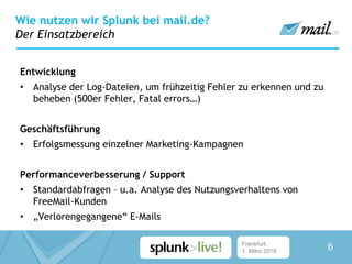 Frankfurt,
1. März 2016
Entwicklung
• Analyse der Log-Dateien, um frühzeitig Fehler zu erkennen und zu
beheben (500er Fehler, Fatal errors…)
Geschäftsführung
• Erfolgsmessung einzelner Marketing-Kampagnen
Performanceverbesserung / Support
• Standardabfragen – u.a. Analyse des Nutzungsverhaltens von
FreeMail-Kunden
• „Verlorengegangene“ E-Mails
Wie nutzen wir Splunk bei mail.de?
Der Einsatzbereich
6
 