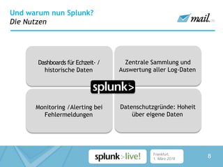 Frankfurt,
1. März 2016
Und warum nun Splunk?
Die Nutzen
Monitoring /Alerting bei
Fehlermeldungen
Datenschutzgründe: Hoheit
über eigene Daten
Dashboards für Echzeit- /
historische Daten
Zentrale Sammlung und
Auswertung aller Log-Daten
8
 