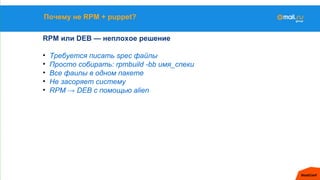 Почему не RPM + puppet?
RPM или DEB — неплохое решение
• Требуется писать spec файлы
• Просто собирать: rpmbuild -bb имя_спеки
• Все фаилы в одном пакете
• Не засоряет систему
• RPM → DEB с помощью alien
 