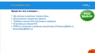 Что выбрали мы?
Вроде бы все очевидно....
• Мы катим в среднем 3 раза в день
• Для выкатки пакуем все файлы
• Тарболы только для тестовых серверов
• В продакшне SquashFS
• RPM на проектах с редкими выкатками (Ответы@Mail.ru,
Календарь@Mail.ru)
 