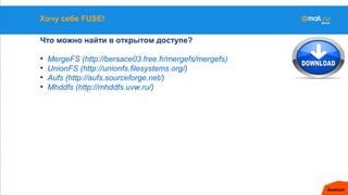 Хочу себе FUSE!
Что можно найти в открытом доступе?
• MergeFS (http://bersace03.free.fr/mergefs/mergefs)
• UnionFS (http://unionfs.filesystems.org/)
• Aufs (http://aufs.sourceforge.net/)
• Mhddfs (http://mhddfs.uvw.ru/)
 