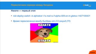 Переключаем сервера между билдами
Накати — первый этап
• risk-deploy-switch -b alphatest -f e.mail.ru-f-alpha-505-en-m.glekov-1427105421
• Время переключения между билдами от 2-5 секунд (!!!!)
 