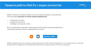 Правила работы Mail.Ru с видео контентом
Mail.Ru тщательно отбирает видео контент для демонстрации в нем рекламы.
Поэтому видео реклама не может демонстрироваться:
• в коротком контенте
• в пиратском контенте
• в эмбедах на внешних сайтах
Все эти параметры позволяют гарантировать brand safety для рекламодателей и
показывать рекламу только в проверенном контенте
Mail.Ru обладает емкостью в 8 млрд. показов пре-роллов в UGC контенте ежемесячно, но в соответствии со строгими
внутренними стандартами качества реклама может быть показана только на 5% этого инвентаря
 