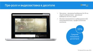 Средний
показатель
досмотров
• Пре-роллы – рекламный видеоролик до 30-ти
секунд, видеозаставка – рекламный
видеоролик до 8-ми секунд
• Реклама показывается в модерируемом UGC
(пользовательском) и профессиональном
контенте
Пре-ролл и видеозаставка в десктопе
По данным РБ за июль 2016
55%
 