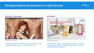 Интерактивные возможности в пре-роллах
Пре-ролл с кнопками Ad Selector
Посмотреть пример Посмотреть пример
Позволяет добавить в пре-ролл дополнительные ссылки
перехода: “Купить сейчас”, “Узнать больше” и т.д.
Пользователь может самостоятельно выбрать креатив.
Использование формата повышает лояльность и интерес
к рекламируемому продукту
 
