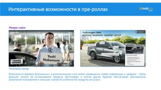 Интерактивные возможности в пре-роллах
Посмотреть пример
Возможности формата безграничны: в дополнительном слое может размещаться любая информация о продукте - обзор
функций, ролики об использовании продукта, фотогалерея и многое другое. Креатив обеспечивает максимальное
вовлечение пользователя и повышает знание об особенностях продукта или услуги
Микро-сайт
 