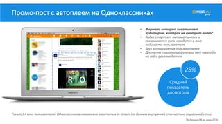 • Формат, который охватывает
аудиторию, которая не смотрит видео*
• Видео стартует автоматически и
показывается пока находится в зоне
видимости пользователя
• Звук активируется пользователем
• Доступны социальные функции, нет перехода
на сайт рекламодателя
Промо-пост с автоплеем на Одноклассниках
*около 3,4 млн. пользователей Одноклассников невозможно охватить в in-stream (по данным внутренней статистики социальной сети)
Средний
показатель
досмотров
25%
По данным РБ за июль 2016
 