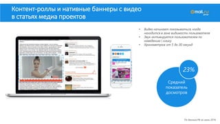 • Видео начинает показываться, когда
находится в зоне видимости пользователя
• Звук активируется пользователем по
наведению  клику
• Хронометраж от 5 до 30 секунд
Контент-роллы и нативные баннеры с видео
в статьях медиа проектов
По данным РБ за июль 2016
Средний
показатель
досмотров
23%
 