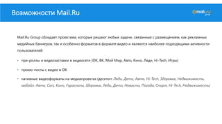 Возможности Mail.Ru
Mail.Ru Group обладает проектами, которые решают любые задачи, связанные с размещением, как рекламных
медийных баннеров, так и особенно форматов в формате видео и являются наиболее подходящими активности
пользователей:
• пре-роллы и видеозаставки в видеосети (ОК, ВК, Мой Мир, Авто, Кино, Леди, Hi-Tech, Игры)
• промо-посты с видео в ОК
• нативные видеоформаты на медиапроектах (десктоп: Леди, Дети, Авто, Hi-Tech, Здоровье, Недвижимость,
мобайл: Авто, Cars, Кино, Гороскопы, Здоровье, Леди, Дети, Новости, Погода, Спорт, Hi-Tech, Недвижимость)
 
