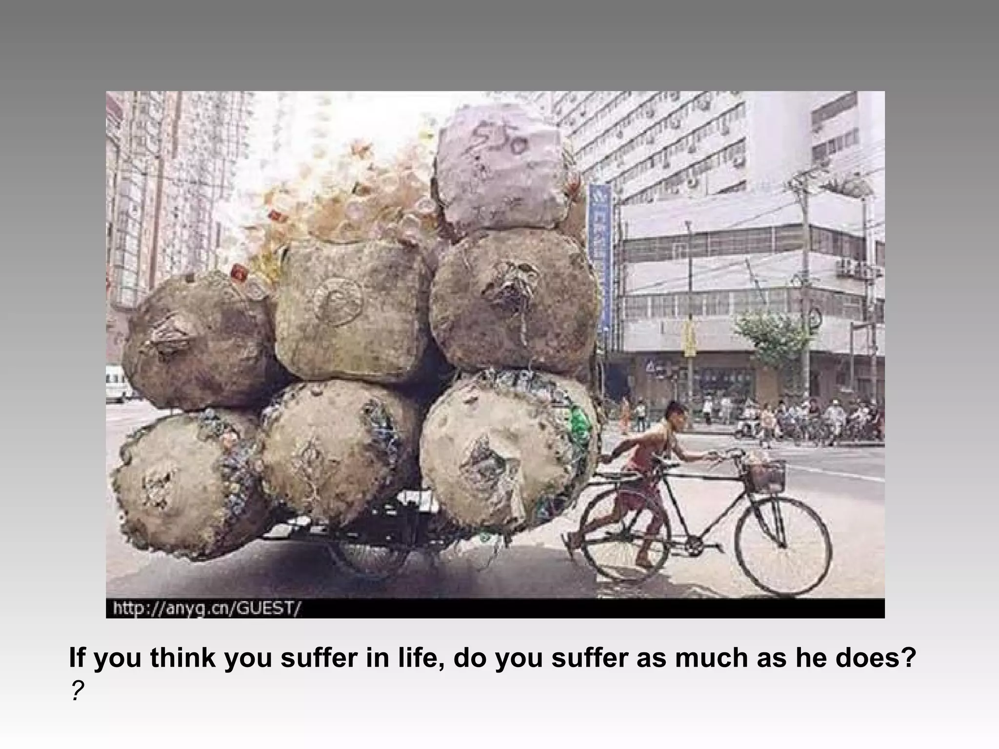 If you think you suffer in life, do you suffer as much as he does?
?