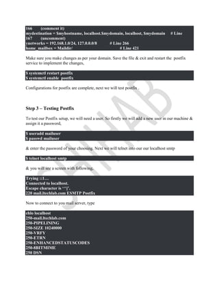 166 (comment it)
mydestination = $myhostname, localhost.$mydomain, localhost, $mydomain # Line
167 (uncomment)
ynetworks = 192.168.1.0/24, 127.0.0.0/8 # Line 266
home_mailbox = Maildir/ # Line 421
Make sure you make changes as per your domain. Save the file & exit and restart the postfix
service to implement the changes,
$ systemctl restart postfix
$ systemctl enable postfix
Configurations for postfix are complete, next we will test postfix .
Step 3 – Testing Postfix
To test our Postfix setup, we will need a user. So firstly we will add a new user in our machine &
assign it a password,
$ useradd mailuser
$ passwd mailuser
& enter the password of your choosing. Next we will telnet into our our localhost smtp
$ telnet localhost smtp
& you will see a screen with following,
Trying ::1…
Connected to localhost.
Escape character is ‘^]’.
220 mail.ltechlab.com ESMTP Postfix
Now to connect to you mail server, type
ehlo localhost
250-mail.ltechlab.com
250-PIPELINING
250-SIZE 10240000
250-VRFY
250-ETRN
250-ENHANCEDSTATUSCODES
250-8BITMIME
250 DSN
 