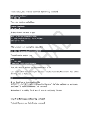 To send a mail, type your user name with the following command
mail from:<mailuser>
250 2.1.0 Ok
Then enter recipient mail address
rcpt to:<mailuser>
250 2.1.5 Ok
& enter the mail you want to type
data # will put text in mail body
354 End data with <CR><LF>.<CR><LF>
This is a test mail .
.
After you mail body is complete, type . (dot)
250 2.0.0 Ok: queued as E2B522032F93
To exit from the session, type
quit
221 2.0.0 Bye
Connection closed by foreign host.
Now, let’s check if the user has received any mail or not,
Goto user’s default mail directory for new mails which is /home/dan/Maildir/new. Next list the
directory items in the folder
$ ls
& you should see an item something like
‘2456127891.Grd71I393g3e8I235126.mail.ltechlab.com’, that’s the mail that was sent by user
‘mail user’. To read it, you can use ‘cat’ command.
So, our Postfix is working fine & we will move to configuring Dovecot.
Step 4 Installing & configuring Dovecot
To install Dovecot, use the following command
 