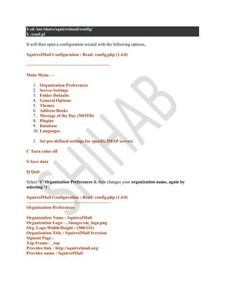 $ cd /usr/share/squirrelmail/config/
$ ./conf.pl
It will then open a configuration wizard with the following options,
SquirrelMail Configuration : Read: config.php (1.4.0)
———————————————————
Main Menu —
1. Organization Preferences
2. Server Settings
3. Folder Defaults
4. General Options
5. Themes
6. Address Books
7. Message of the Day (MOTD)
8. Plugins
9. Database
10. Languages
1. Set pre-defined settings for specific IMAP servers
C Turn color off
S Save data
Q Quit
Select ‘1’ Organisation Preferences & then changes your organization name, again by
selecting ‘1’,
SquirrelMail Configuration : Read: config.php (1.4.0)
———————————————————
Organization Preferences
Organization Name : SquirrelMail
Organization Logo : ../images/sm_logo.png
Org. Logo Width/Height : (308/111)
Organization Title : SquirrelMail $version
Signout Page :
Top Frame : _top
Provider link : http://squirrelmail.org/
Provider name : SquirrelMail
 