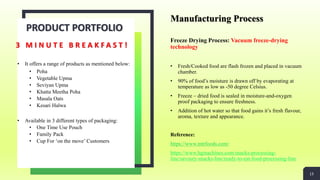 Manufacturing Process
Freeze Drying Process: Vacuum freeze-drying
technology
• Fresh/Cooked food are flash frozen and placed in vacuum
chamber.
• 90% of food’s moisture is drawn off by evaporating at
temperature as low as -50 degree Celsius.
• Freeze – dried food is sealed in moisture-and-oxygen
proof packaging to ensure freshness.
• Addition of hot water so that food gains it’s fresh flavour,
aroma, texture and appearance.
Reference:
https://www.mtrfoods.com/
https://www.hgmachines.com/snacks-processing-
line/savoury-snacks-line/ready-to-eat-food-processing-line
PRODUCT PORTFOLIO
• It offers a range of products as mentioned below:
• Poha
• Vegetable Upma
• Seviyan Upma
• Khatta Meetha Poha
• Masala Oats
• Kesari Halwa
• Available in 3 different types of packaging:
• One Time Use Pouch
• Family Pack
• Cup For ‘on the move’ Customers
3 M I N U T E B R E A K F A S T !
13
 